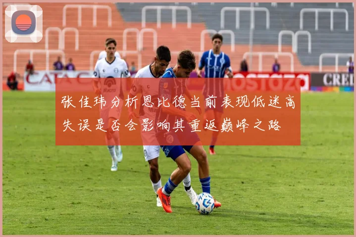 张佳玮分析恩比德当前表现低迷高失误是否会影响其重返巅峰之路