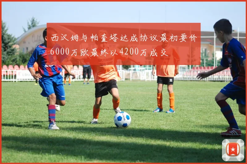 西汉姆与帕奎塔达成协议最初要价6000万欧最终以4200万成交