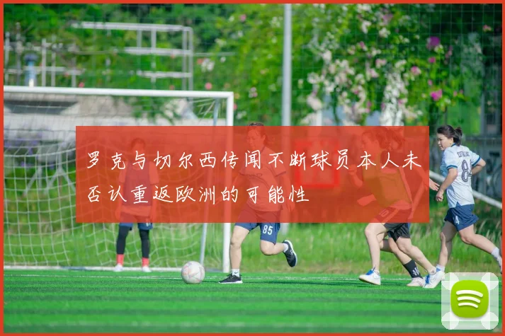 罗克与切尔西传闻不断球员本人未否认重返欧洲的可能性