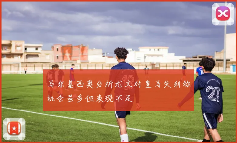 马尔基西奥分析尤文对皇马失利称机会虽多但表现不足