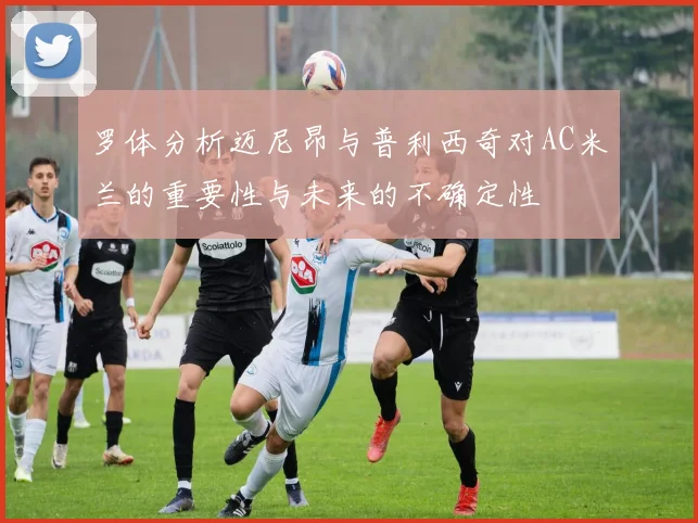 罗体分析迈尼昂与普利西奇对AC米兰的重要性与未来的不确定性