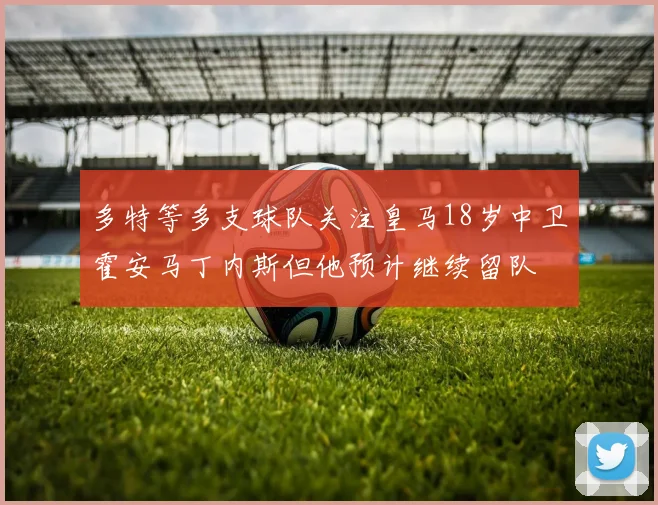 多特等多支球队关注皇马18岁中卫霍安马丁内斯但他预计继续留队