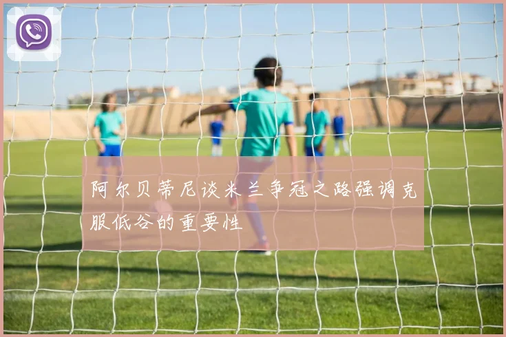 阿尔贝蒂尼谈米兰争冠之路强调克服低谷的重要性