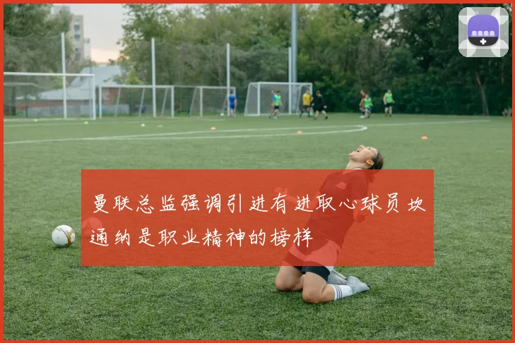 曼联总监强调引进有进取心球员坎通纳是职业精神的榜样