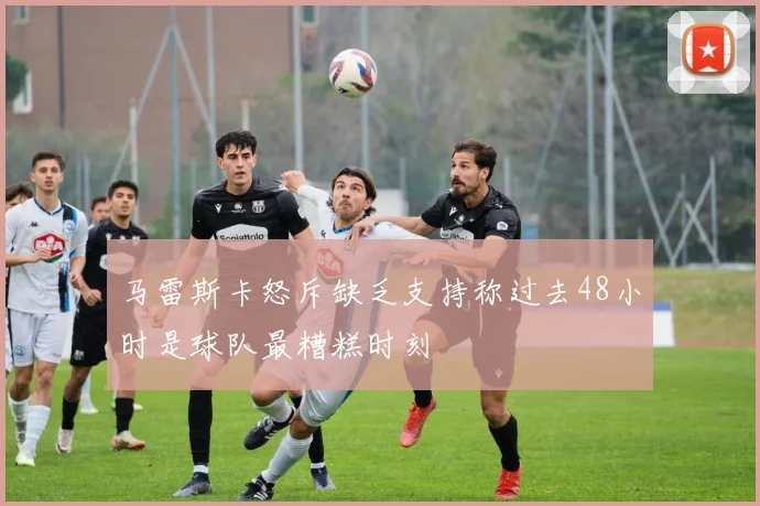 马雷斯卡怒斥缺乏支持称过去48小时是球队最糟糕时刻