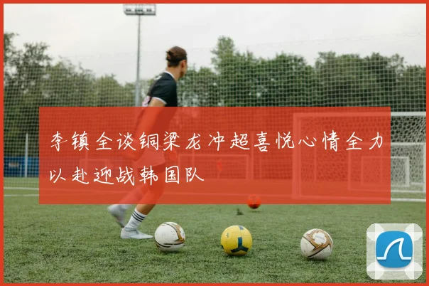 李镇全谈铜梁龙冲超喜悦心情全力以赴迎战韩国队