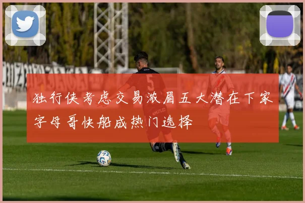 独行侠考虑交易浓眉五大潜在下家字母哥快船成热门选择