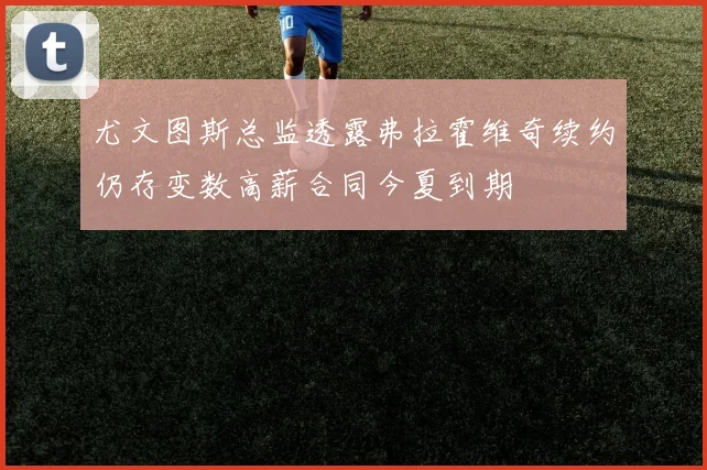 尤文图斯总监透露弗拉霍维奇续约仍存变数高薪合同今夏到期