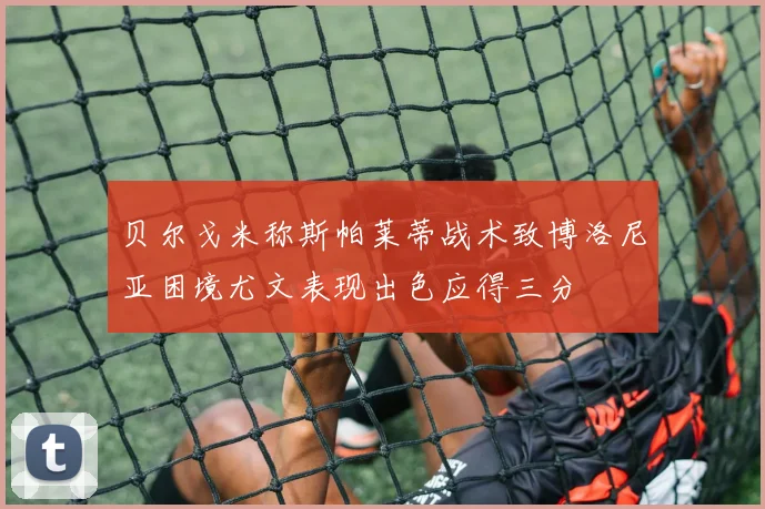 贝尔戈米称斯帕莱蒂战术致博洛尼亚困境尤文表现出色应得三分