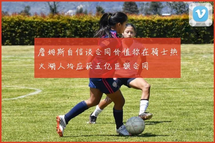 詹姆斯自信谈合同价值称在骑士热火湖人均应获五亿巨额合同