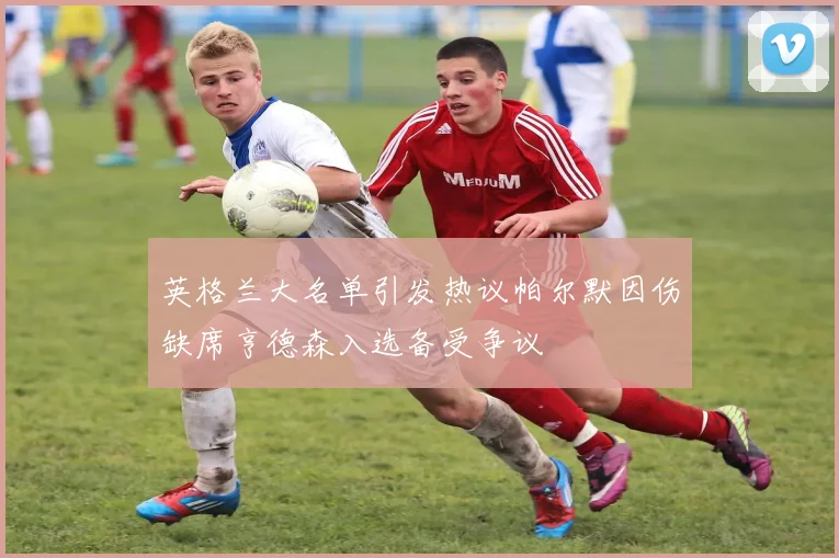 英格兰大名单引发热议帕尔默因伤缺席亨德森入选备受争议