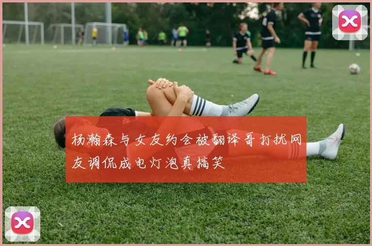 杨瀚森与女友约会被翻译哥打扰网友调侃成电灯泡真搞笑