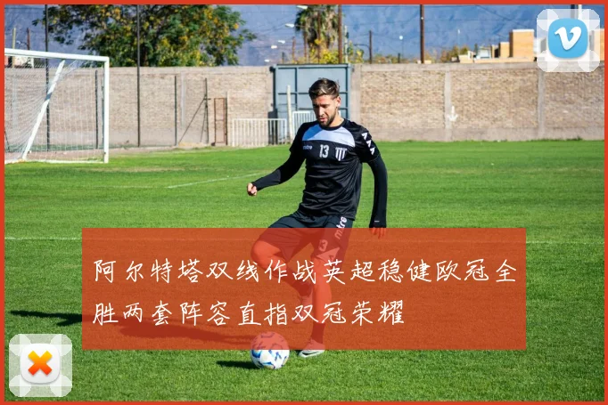 阿尔特塔双线作战英超稳健欧冠全胜两套阵容直指双冠荣耀