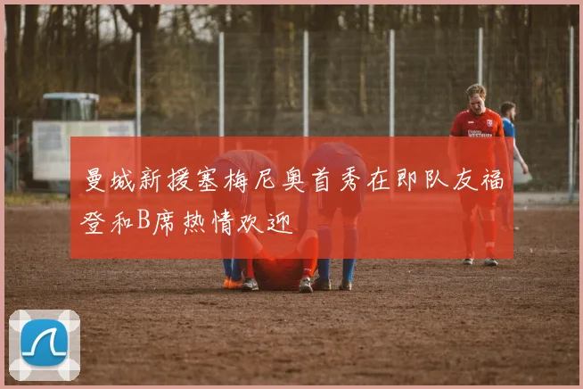 曼城新援塞梅尼奥首秀在即队友福登和B席热情欢迎