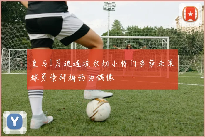 皇马1月追逐埃尔切小将门多萨未果球员崇拜梅西为偶像