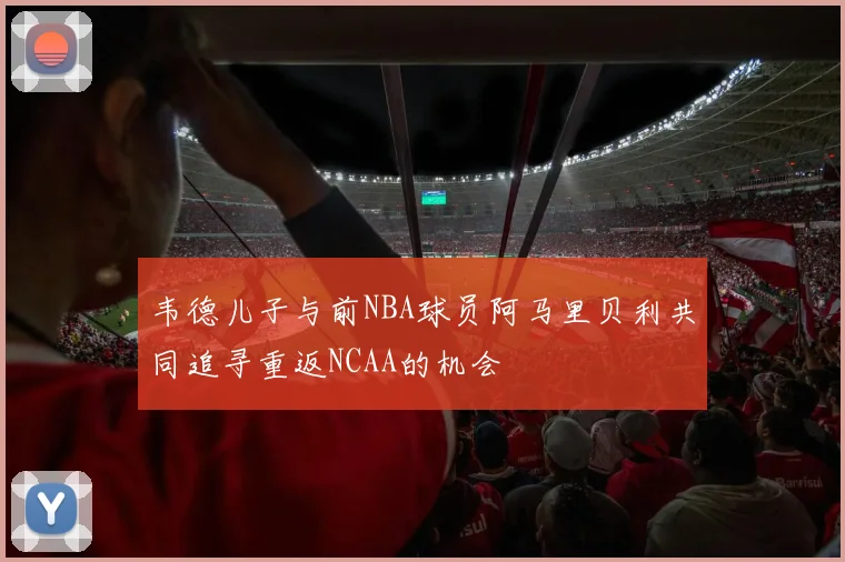 韦德儿子与前NBA球员阿马里贝利共同追寻重返NCAA的机会