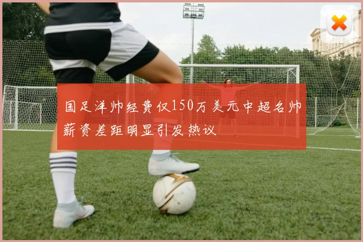 国足洋帅经费仅150万美元中超名帅薪资差距明显引发热议