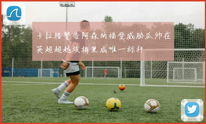 卡拉格警告阿森纳福登威胁瓜帅在英超超越埃梅里成唯一标杆
