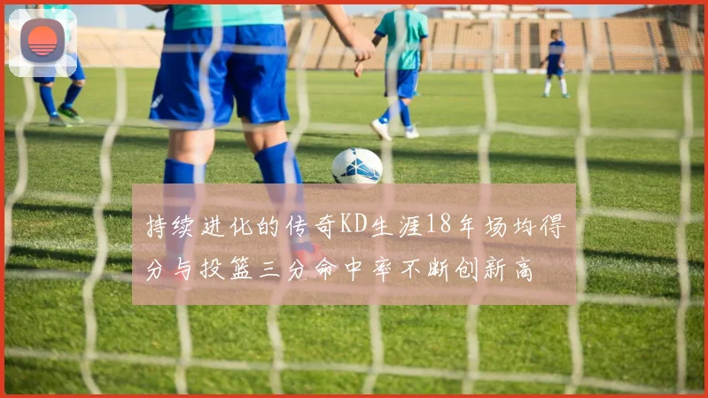 持续进化的传奇KD生涯18年场均得分与投篮三分命中率不断创新高