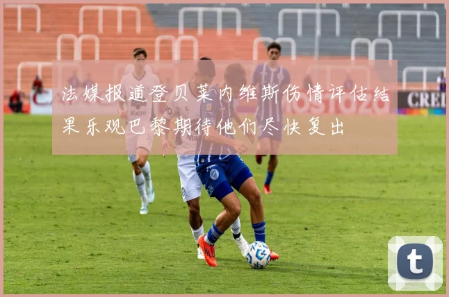法媒报道登贝莱内维斯伤情评估结果乐观巴黎期待他们尽快复出