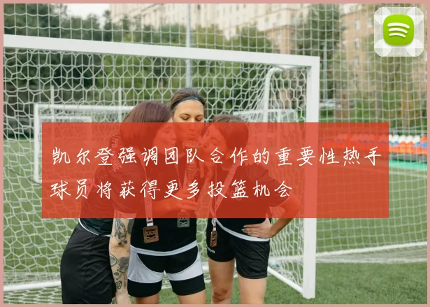 凯尔登强调团队合作的重要性热手球员将获得更多投篮机会