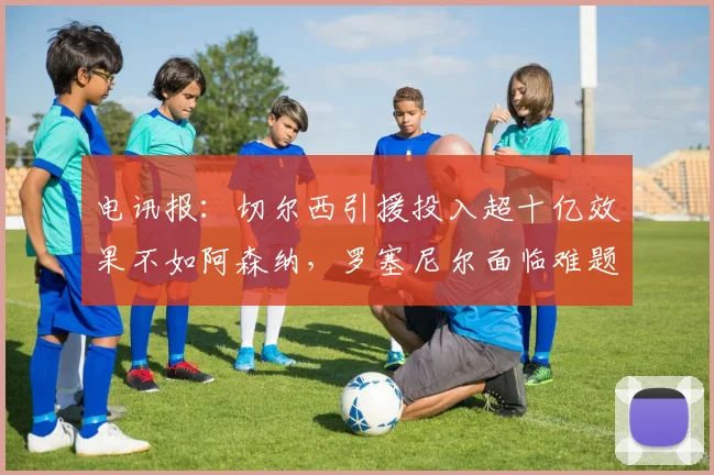 电讯报：切尔西引援投入超十亿效果不如阿森纳，罗塞尼尔面临难题
