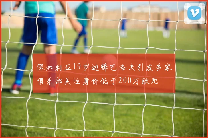 保加利亚19岁边锋巴洛夫引发多家俱乐部关注身价低于200万欧元