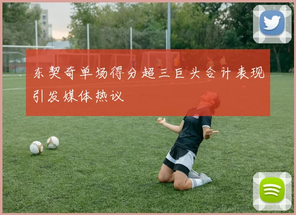 东契奇单场得分超三巨头合计表现引发媒体热议