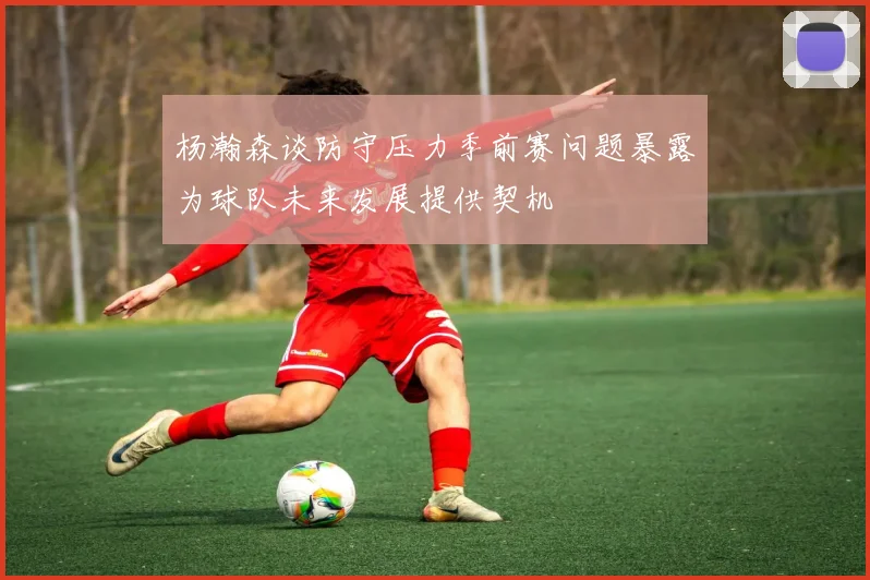 杨瀚森谈防守压力季前赛问题暴露为球队未来发展提供契机
