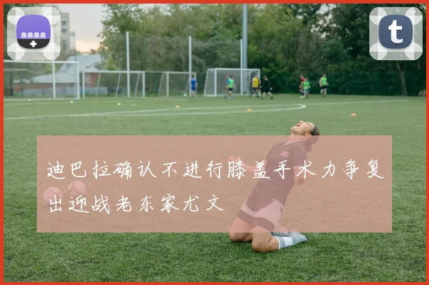迪巴拉确认不进行膝盖手术力争复出迎战老东家尤文
