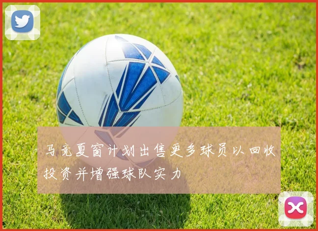 马竞夏窗计划出售更多球员以回收投资并增强球队实力